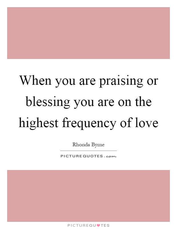 When you are praising or blessing you are on the highest frequency of love Picture Quote #1