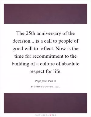 The 25th anniversary of the decision... is a call to people of good will to reflect. Now is the time for recommitment to the building of a culture of absolute respect for life Picture Quote #1
