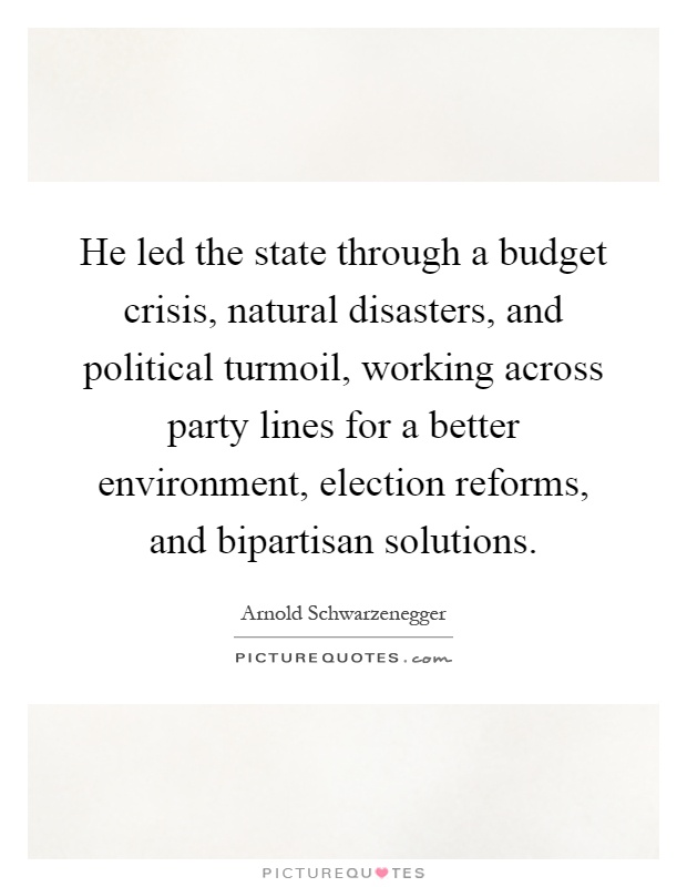 He led the state through a budget crisis, natural disasters, and political turmoil, working across party lines for a better environment, election reforms, and bipartisan solutions Picture Quote #1