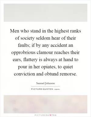Men who stand in the highest ranks of society seldom hear of their faults; if by any accident an opprobrious clamour reaches their ears, flattery is always at hand to pour in her opiates, to quiet conviction and obtund remorse Picture Quote #1