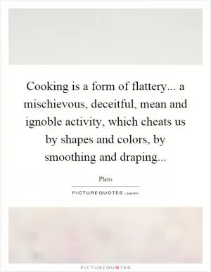 Cooking is a form of flattery... a mischievous, deceitful, mean and ignoble activity, which cheats us by shapes and colors, by smoothing and draping Picture Quote #1
