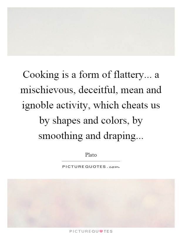 Cooking is a form of flattery... a mischievous, deceitful, mean and ignoble activity, which cheats us by shapes and colors, by smoothing and draping Picture Quote #1