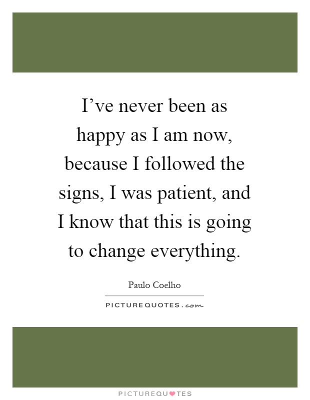I've never been as happy as I am now, because I followed the signs, I was patient, and I know that this is going to change everything Picture Quote #1