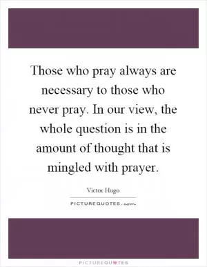 Those who pray always are necessary to those who never pray. In our view, the whole question is in the amount of thought that is mingled with prayer Picture Quote #1