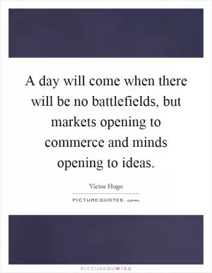 A day will come when there will be no battlefields, but markets opening to commerce and minds opening to ideas Picture Quote #1