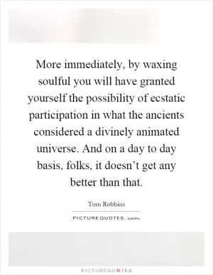 More immediately, by waxing soulful you will have granted yourself the possibility of ecstatic participation in what the ancients considered a divinely animated universe. And on a day to day basis, folks, it doesn’t get any better than that Picture Quote #1