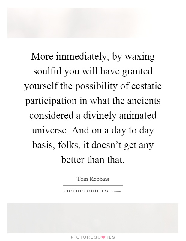 More immediately, by waxing soulful you will have granted yourself the possibility of ecstatic participation in what the ancients considered a divinely animated universe. And on a day to day basis, folks, it doesn't get any better than that Picture Quote #1