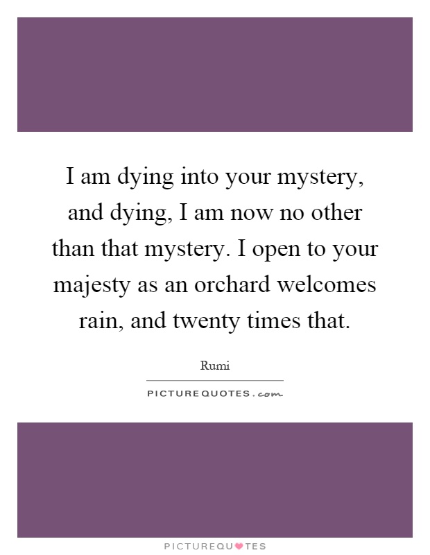 I am dying into your mystery, and dying, I am now no other than that mystery. I open to your majesty as an orchard welcomes rain, and twenty times that Picture Quote #1