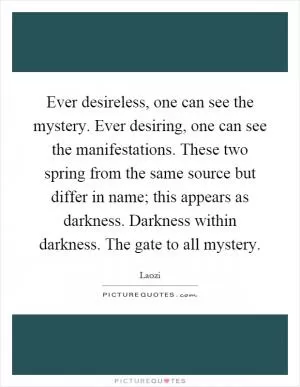 Ever desireless, one can see the mystery. Ever desiring, one can see the manifestations. These two spring from the same source but differ in name; this appears as darkness. Darkness within darkness. The gate to all mystery Picture Quote #1