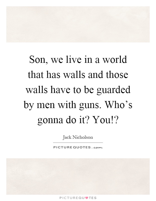 Son, we live in a world that has walls and those walls have to be guarded by men with guns. Who's gonna do it? You!? Picture Quote #1