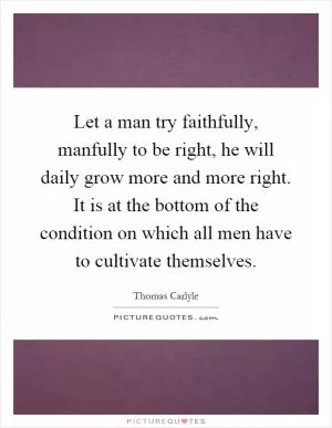 Let a man try faithfully, manfully to be right, he will daily grow more and more right. It is at the bottom of the condition on which all men have to cultivate themselves Picture Quote #1