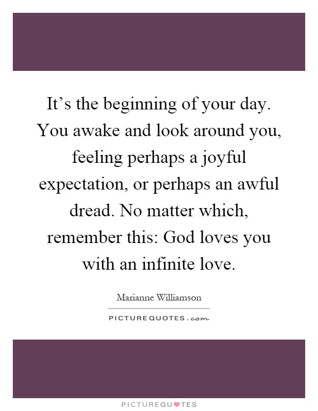 It's the beginning of your day. You awake and look around you, feeling perhaps a joyful expectation, or perhaps an awful dread. No matter which, remember this: God loves you with an infinite love Picture Quote #1