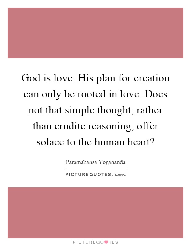 God is love. His plan for creation can only be rooted in love. Does not that simple thought, rather than erudite reasoning, offer solace to the human heart? Picture Quote #1