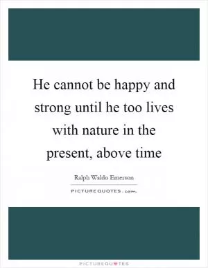 He cannot be happy and strong until he too lives with nature in the present, above time Picture Quote #1