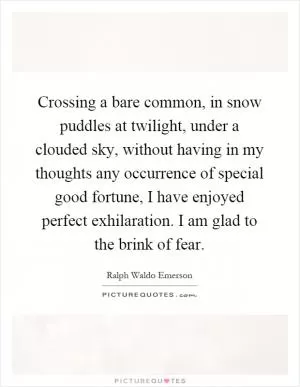 Crossing a bare common, in snow puddles at twilight, under a clouded sky, without having in my thoughts any occurrence of special good fortune, I have enjoyed perfect exhilaration. I am glad to the brink of fear Picture Quote #1
