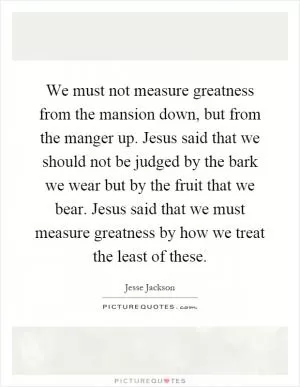 We must not measure greatness from the mansion down, but from the manger up. Jesus said that we should not be judged by the bark we wear but by the fruit that we bear. Jesus said that we must measure greatness by how we treat the least of these Picture Quote #1