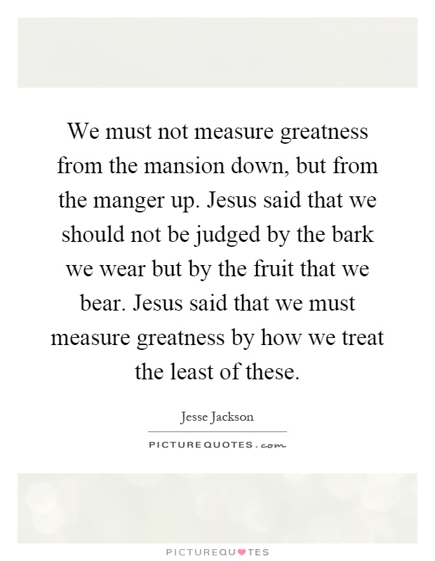 We must not measure greatness from the mansion down, but from the manger up. Jesus said that we should not be judged by the bark we wear but by the fruit that we bear. Jesus said that we must measure greatness by how we treat the least of these Picture Quote #1