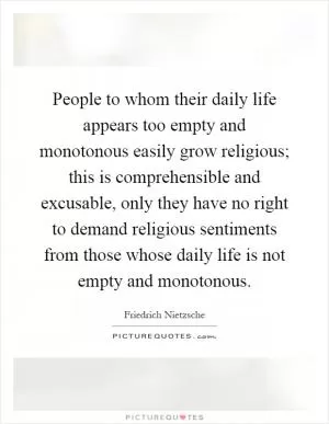 People to whom their daily life appears too empty and monotonous easily grow religious; this is comprehensible and excusable, only they have no right to demand religious sentiments from those whose daily life is not empty and monotonous Picture Quote #1