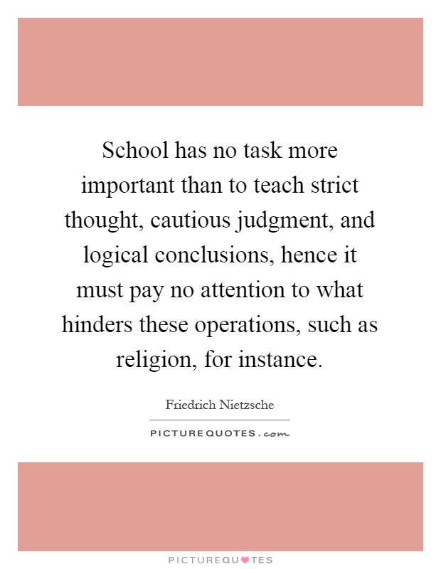 School has no task more important than to teach strict thought, cautious judgment, and logical conclusions, hence it must pay no attention to what hinders these operations, such as religion, for instance Picture Quote #1