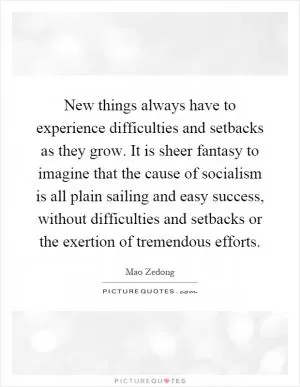 New things always have to experience difficulties and setbacks as they grow. It is sheer fantasy to imagine that the cause of socialism is all plain sailing and easy success, without difficulties and setbacks or the exertion of tremendous efforts Picture Quote #1