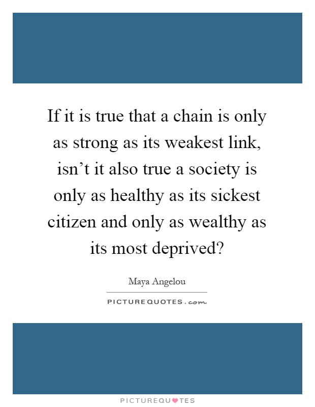 If it is true that a chain is only as strong as its weakest link, isn't it also true a society is only as healthy as its sickest citizen and only as wealthy as its most deprived? Picture Quote #1