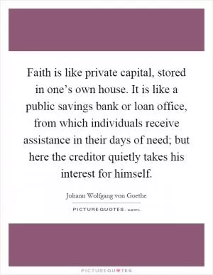 Faith is like private capital, stored in one’s own house. It is like a public savings bank or loan office, from which individuals receive assistance in their days of need; but here the creditor quietly takes his interest for himself Picture Quote #1