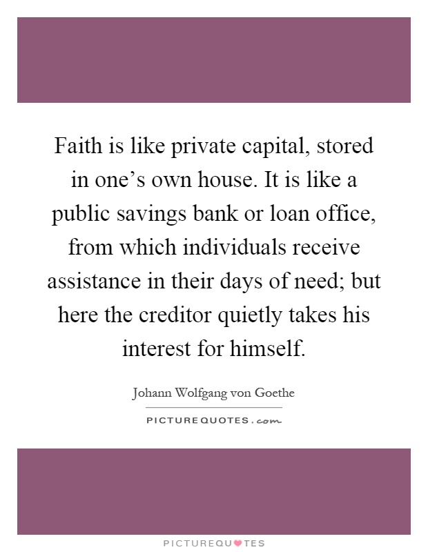 Faith is like private capital, stored in one's own house. It is like a public savings bank or loan office, from which individuals receive assistance in their days of need; but here the creditor quietly takes his interest for himself Picture Quote #1