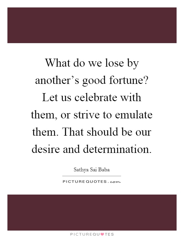 What do we lose by another's good fortune? Let us celebrate with them, or strive to emulate them. That should be our desire and determination Picture Quote #1