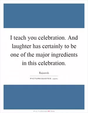 I teach you celebration. And laughter has certainly to be one of the major ingredients in this celebration Picture Quote #1