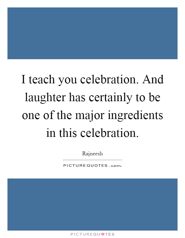 I teach you celebration. And laughter has certainly to be one of the major ingredients in this celebration Picture Quote #1