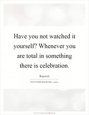 Have you not watched it yourself? Whenever you are total in something there is celebration Picture Quote #1