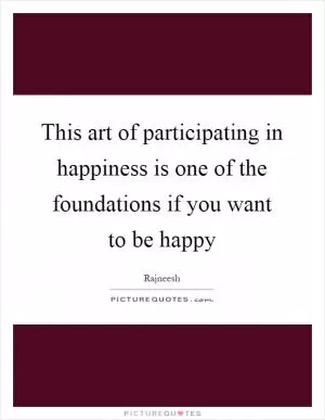 This art of participating in happiness is one of the foundations if you want to be happy Picture Quote #1