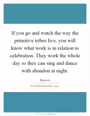 If you go and watch the way the primitive tribes live, you will know what work is in relation to celebration. They work the whole day so they can sing and dance with abandon at night Picture Quote #1