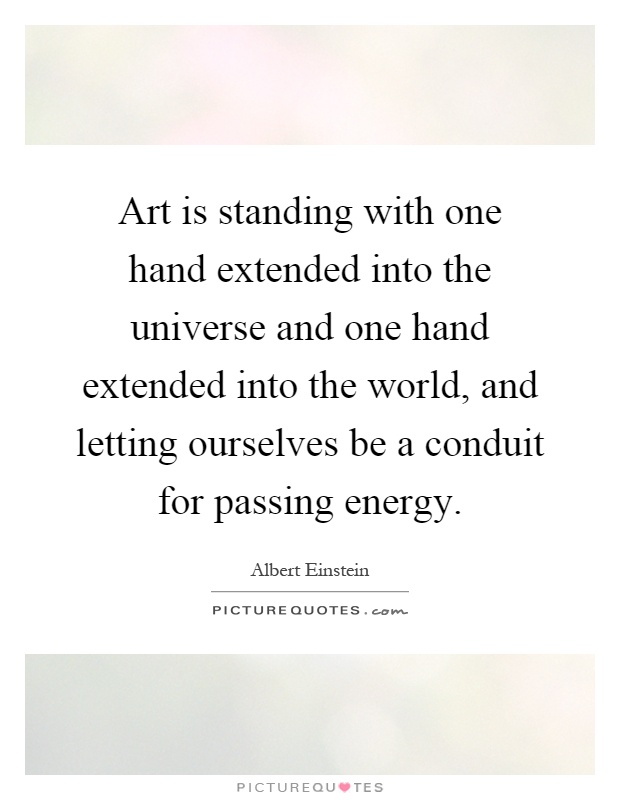 Art is standing with one hand extended into the universe and one hand extended into the world, and letting ourselves be a conduit for passing energy Picture Quote #1