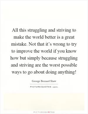 All this struggling and striving to make the world better is a great mistake. Not that it’s wrong to try to improve the world if you know how but simply because struggling and striving are the worst possible ways to go about doing anything! Picture Quote #1