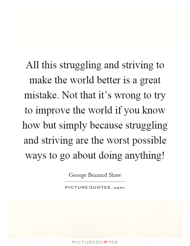 All this struggling and striving to make the world better is a great mistake. Not that it's wrong to try to improve the world if you know how but simply because struggling and striving are the worst possible ways to go about doing anything! Picture Quote #1