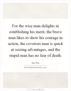 For the wise man delights in establishing his merit, the brave man likes to show his courage in action, the covetous man is quick at seizing advantages, and the stupid man has no fear of death Picture Quote #1