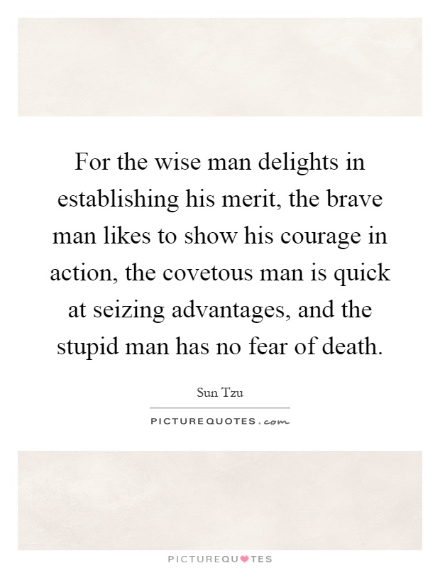 For the wise man delights in establishing his merit, the brave man likes to show his courage in action, the covetous man is quick at seizing advantages, and the stupid man has no fear of death Picture Quote #1