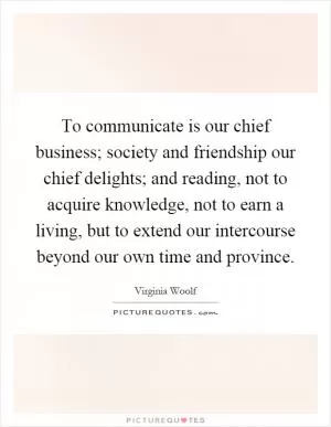 To communicate is our chief business; society and friendship our chief delights; and reading, not to acquire knowledge, not to earn a living, but to extend our intercourse beyond our own time and province Picture Quote #1