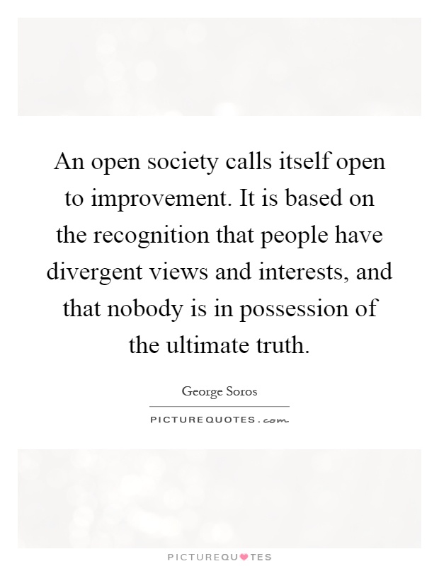 An open society calls itself open to improvement. It is based on the recognition that people have divergent views and interests, and that nobody is in possession of the ultimate truth Picture Quote #1