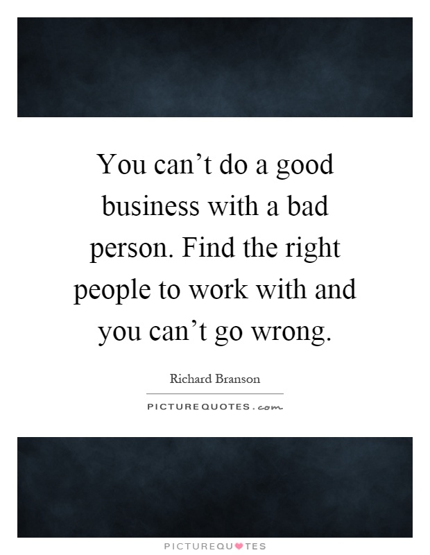 You can't do a good business with a bad person. Find the right people to work with and you can't go wrong Picture Quote #1