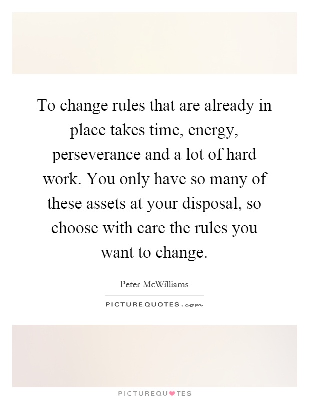 To change rules that are already in place takes time, energy, perseverance and a lot of hard work. You only have so many of these assets at your disposal, so choose with care the rules you want to change Picture Quote #1