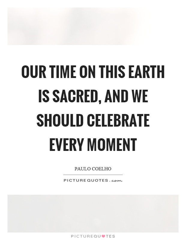 Our time on this earth is sacred, and we should celebrate every moment Picture Quote #1