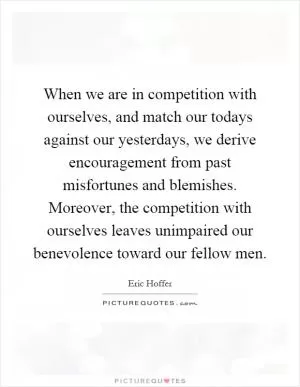 When we are in competition with ourselves, and match our todays against our yesterdays, we derive encouragement from past misfortunes and blemishes. Moreover, the competition with ourselves leaves unimpaired our benevolence toward our fellow men Picture Quote #1