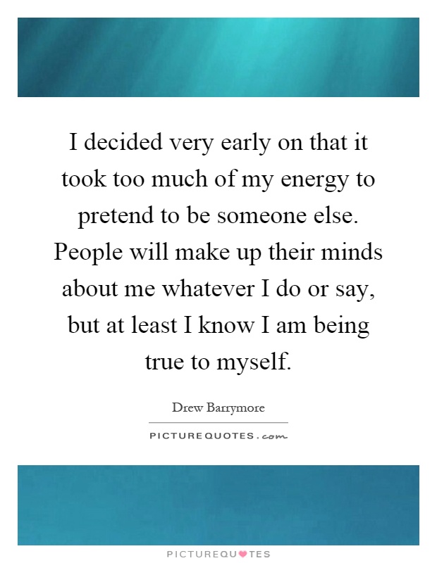 I decided very early on that it took too much of my energy to pretend to be someone else. People will make up their minds about me whatever I do or say, but at least I know I am being true to myself Picture Quote #1