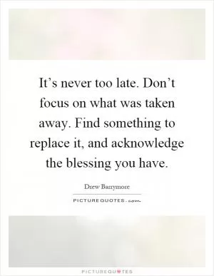 It’s never too late. Don’t focus on what was taken away. Find something to replace it, and acknowledge the blessing you have Picture Quote #1