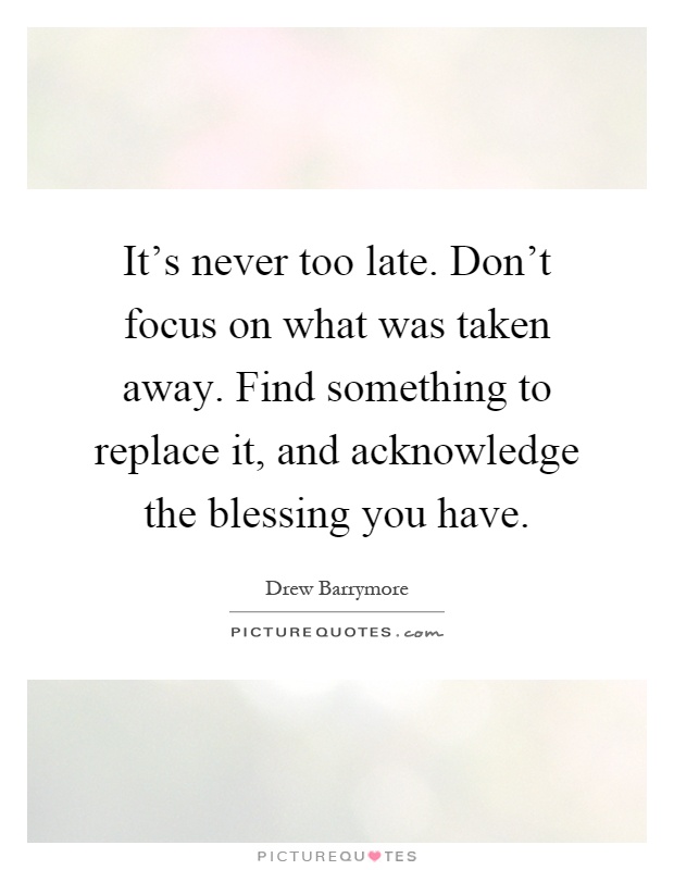 It's never too late. Don't focus on what was taken away. Find something to replace it, and acknowledge the blessing you have Picture Quote #1