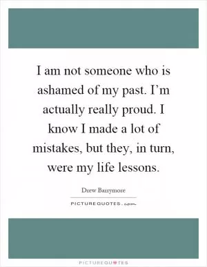 I am not someone who is ashamed of my past. I’m actually really proud. I know I made a lot of mistakes, but they, in turn, were my life lessons Picture Quote #1