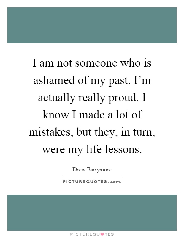 I am not someone who is ashamed of my past. I'm actually really proud. I know I made a lot of mistakes, but they, in turn, were my life lessons Picture Quote #1