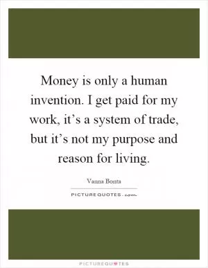 Money is only a human invention. I get paid for my work, it’s a system of trade, but it’s not my purpose and reason for living Picture Quote #1